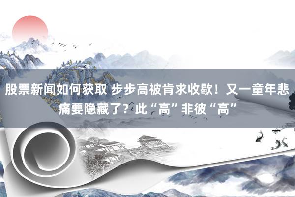 股票新闻如何获取 步步高被肯求收歇！又一童年悲痛要隐藏了？此“高”非彼“高”