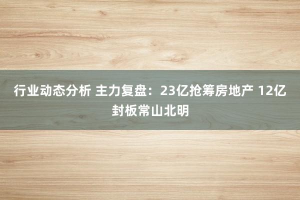 行业动态分析 主力复盘：23亿抢筹房地产 12亿封板常山北明