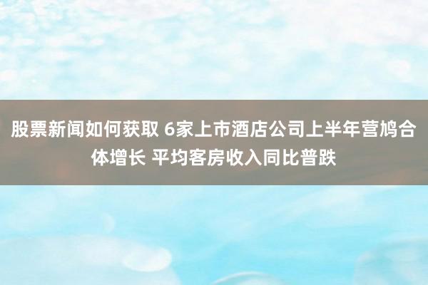 股票新闻如何获取 6家上市酒店公司上半年营鸠合体增长 平均客房收入同比普跌