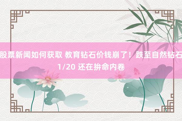 股票新闻如何获取 教育钻石价钱崩了！跌至自然钻石1/20 还在拚命内卷