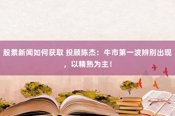 股票新闻如何获取 投顾陈杰：牛市第一波辨别出现，以精熟为主！