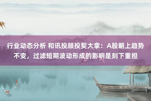 行业动态分析 和讯投顾投契大拿：A股朝上趋势不变，过滤短期波动形成的影响是刻下重担