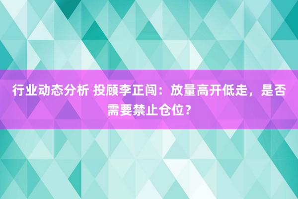 行业动态分析 投顾李正闯：放量高开低走，是否需要禁止仓位？