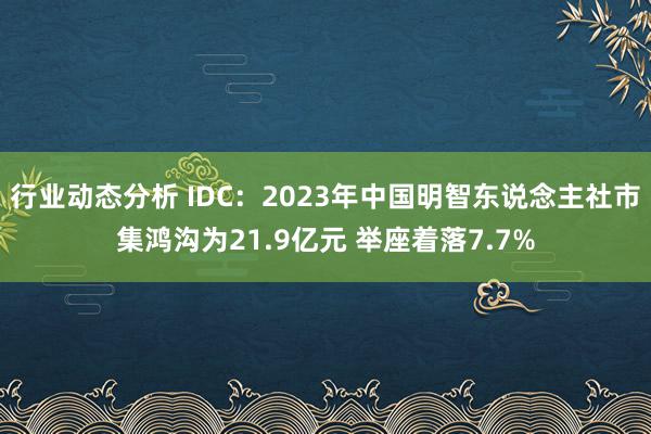 行业动态分析 IDC：2023年中国明智东说念主社市集鸿沟为21.9亿元 举座着落7.7%