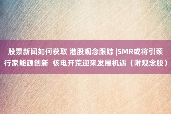 股票新闻如何获取 港股观念跟踪 |SMR或将引颈行家能源创新  核电开荒迎来发展机遇（附观念股）