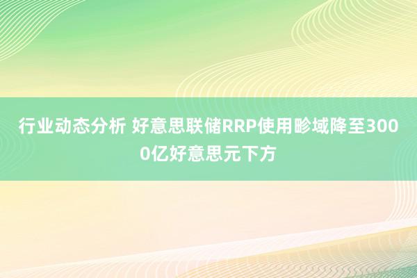 行业动态分析 好意思联储RRP使用畛域降至3000亿好意思元下方