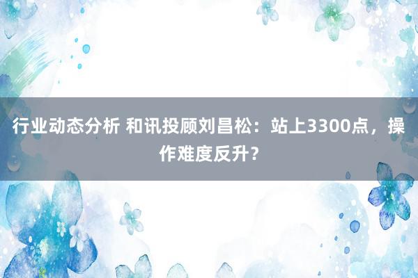 行业动态分析 和讯投顾刘昌松：站上3300点，操作难度反升？