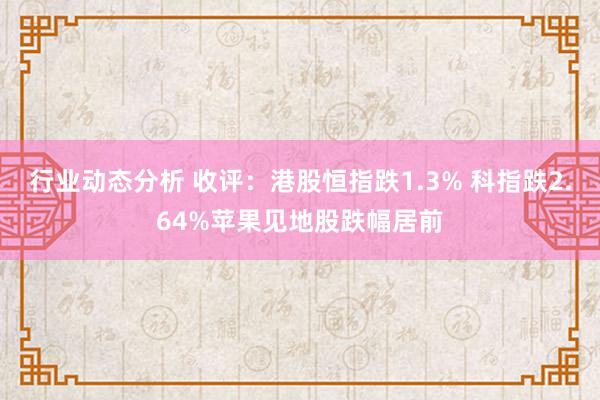 行业动态分析 收评：港股恒指跌1.3% 科指跌2.64%苹果见地股跌幅居前