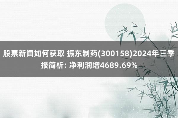 股票新闻如何获取 振东制药(300158)2024年三季报简析: 净利润增4689.69%