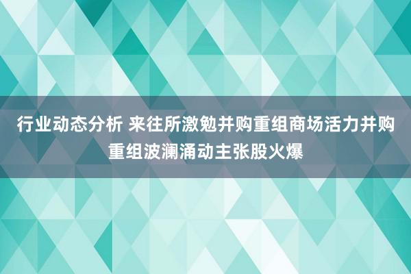 行业动态分析 来往所激勉并购重组商场活力并购重组波澜涌动主张股火爆