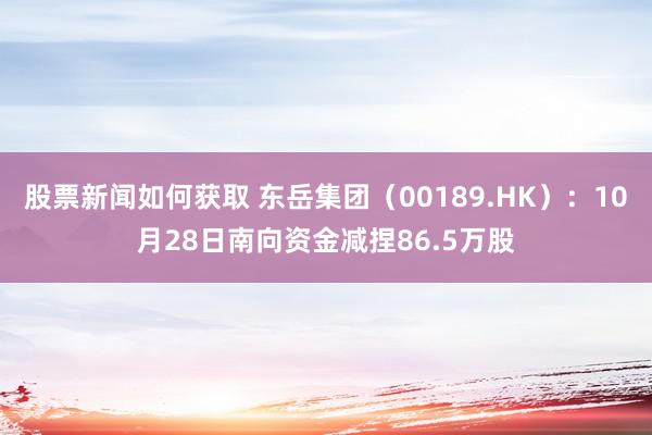 股票新闻如何获取 东岳集团（00189.HK）：10月28日南向资金减捏86.5万股