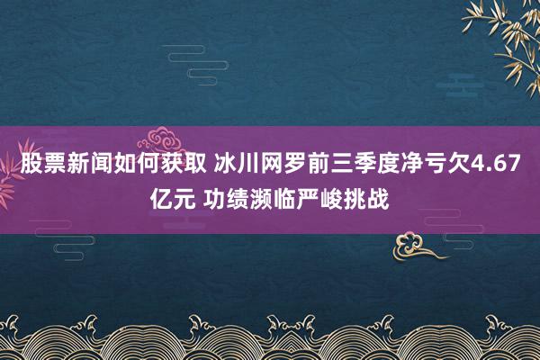 股票新闻如何获取 冰川网罗前三季度净亏欠4.67亿元 功绩濒临严峻挑战