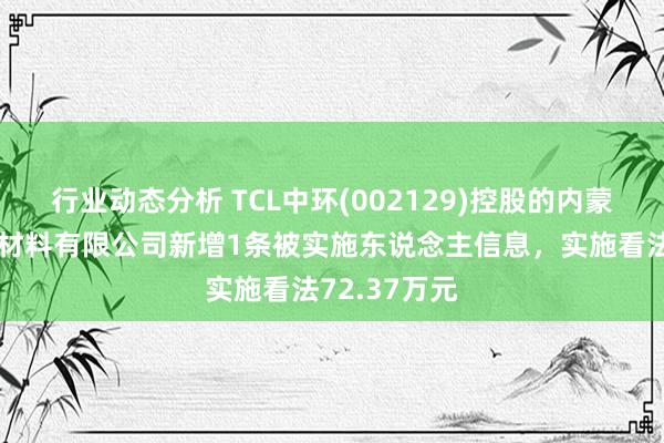 行业动态分析 TCL中环(002129)控股的内蒙古中环光伏材料有限公司新增1条被实施东说念主信息，实施看法72.37万元