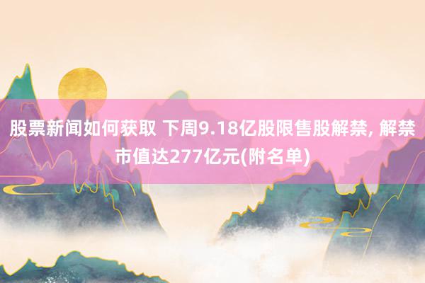 股票新闻如何获取 下周9.18亿股限售股解禁, 解禁市值达277亿元(附名单)