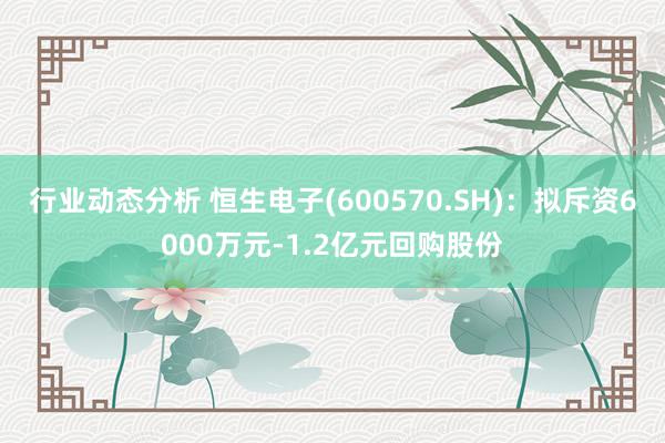 行业动态分析 恒生电子(600570.SH)：拟斥资6000万元-1.2亿元回购股份