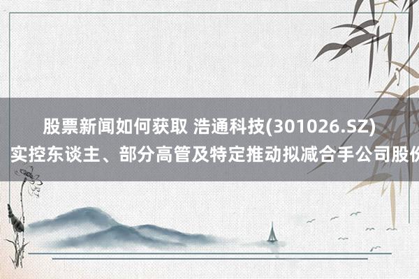 股票新闻如何获取 浩通科技(301026.SZ)：实控东谈主、部分高管及特定推动拟减合手公司股份