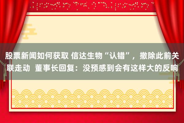 股票新闻如何获取 信达生物“认错”，撤除此前关联走动  董事长回复：没预感到会有这样大的反响