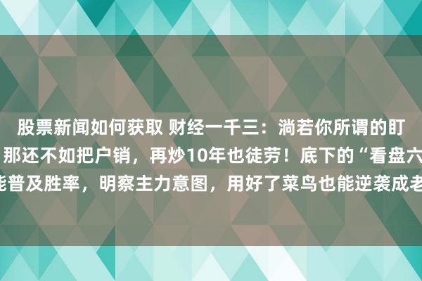 股票新闻如何获取 财经一千三：淌若你所谓的盯盘，只会看股价涨跌，那还不如把户销，再炒10年也徒劳！底下的“看盘六大重心”，掌抓它能普及胜率，明察主力意图，用好了菜鸟也能逆袭成老手，句句干货，提议保藏。好多一又友可能...