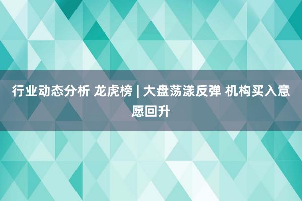 行业动态分析 龙虎榜 | 大盘荡漾反弹 机构买入意愿回升