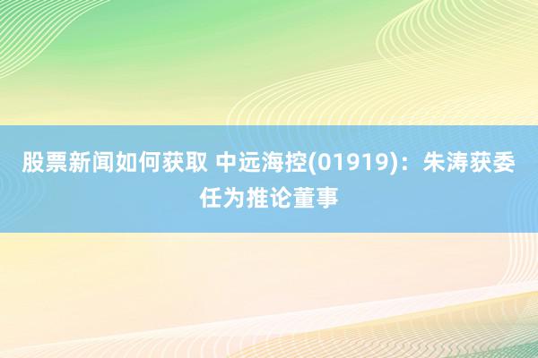 股票新闻如何获取 中远海控(01919)：朱涛获委任为推论董事