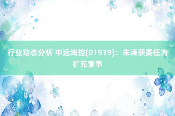 行业动态分析 中远海控(01919)：朱涛获委任为扩充董事