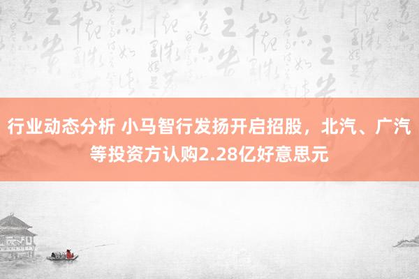 行业动态分析 小马智行发扬开启招股，北汽、广汽等投资方认购2.28亿好意思元