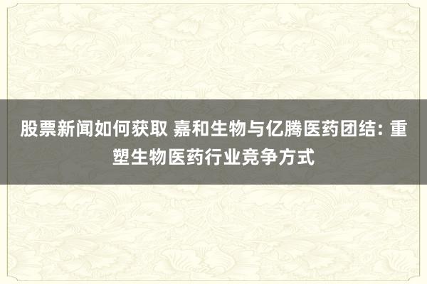 股票新闻如何获取 嘉和生物与亿腾医药团结: 重塑生物医药行业竞争方式