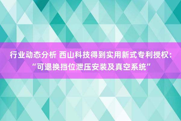 行业动态分析 西山科技得到实用新式专利授权：“可退换挡位泄压安装及真空系统”