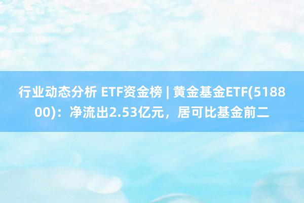 行业动态分析 ETF资金榜 | 黄金基金ETF(518800)：净流出2.53亿元，居可比基金前二