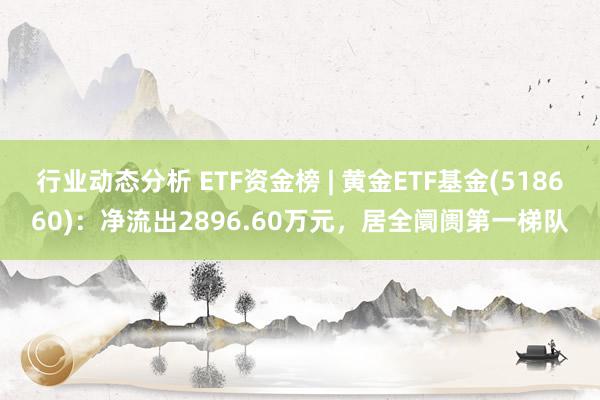 行业动态分析 ETF资金榜 | 黄金ETF基金(518660)：净流出2896.60万元，居全阛阓第一梯队