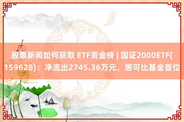 股票新闻如何获取 ETF资金榜 | 国证2000ETF(159628)：净流出2745.36万元，居可比基金首位