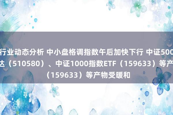 行业动态分析 中小盘格调指数午后加快下行 中证500ETF易方达（510580）、中证1000指数ETF（159633）等产物受暖和