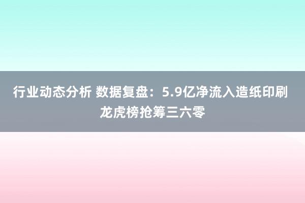 行业动态分析 数据复盘：5.9亿净流入造纸印刷 龙虎榜抢筹三六零