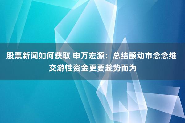 股票新闻如何获取 申万宏源：总结颤动市念念维 交游性资金更要趁势而为