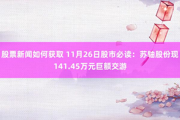 股票新闻如何获取 11月26日股市必读：苏轴股份现141.45万元巨额交游