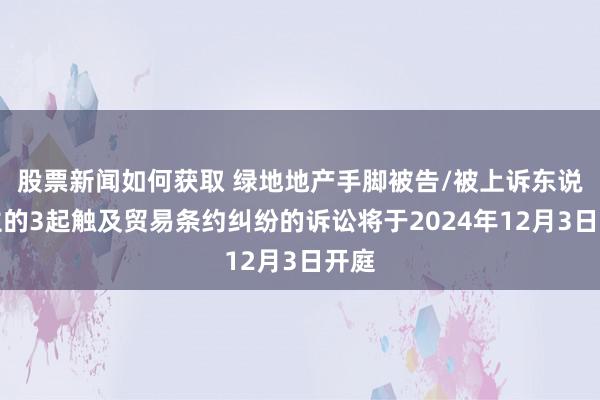 股票新闻如何获取 绿地地产手脚被告/被上诉东说念主的3起触及贸易条约纠纷的诉讼将于2024年12月3日开庭