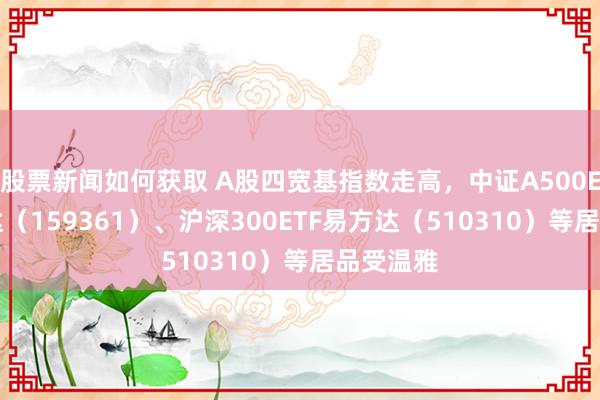 股票新闻如何获取 A股四宽基指数走高，中证A500ETF易方达（159361）、沪深300ETF易方达（510310）等居品受温雅