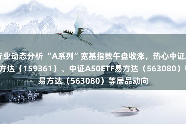 行业动态分析 “A系列”宽基指数午盘收涨，热心中证A500ETF易方达（159361）、中证A50ETF易方达（563080）等居品动向