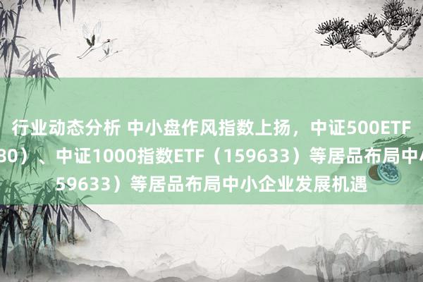 行业动态分析 中小盘作风指数上扬，中证500ETF易方达（510580）、中证1000指数ETF（159633）等居品布局中小企业发展机遇