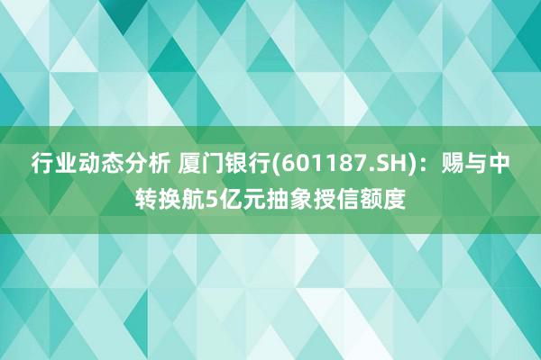 行业动态分析 厦门银行(601187.SH)：赐与中转换航5亿元抽象授信额度