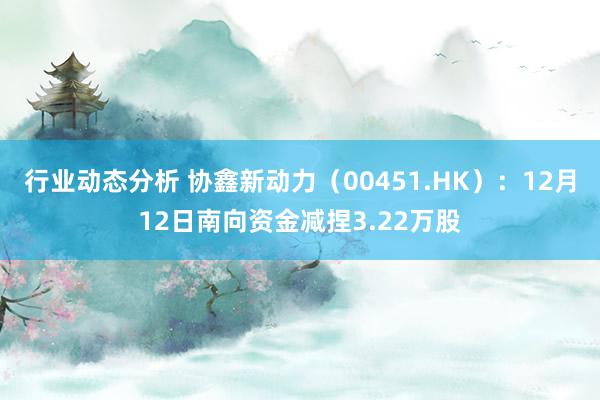 行业动态分析 协鑫新动力（00451.HK）：12月12日南向资金减捏3.22万股