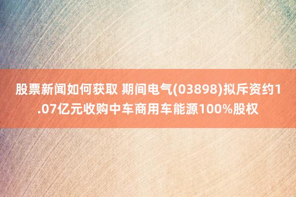 股票新闻如何获取 期间电气(03898)拟斥资约1.07亿元收购中车商用车能源100%股权