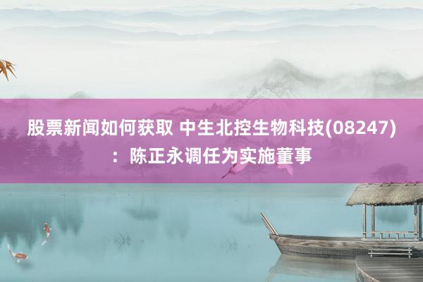 股票新闻如何获取 中生北控生物科技(08247)：陈正永调任为实施董事