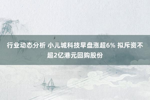 行业动态分析 小儿城科技早盘涨超6% 拟斥资不超2亿港元回购股份