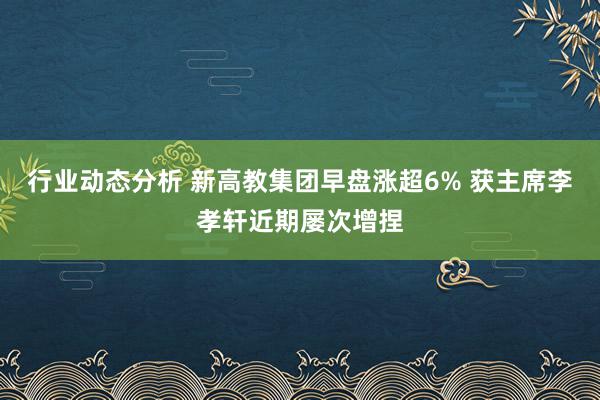 行业动态分析 新高教集团早盘涨超6% 获主席李孝轩近期屡次增捏