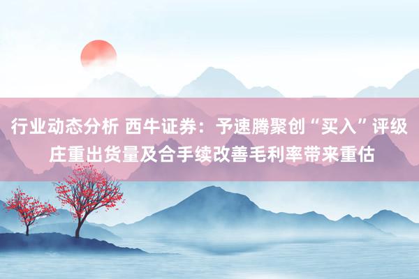 行业动态分析 西牛证券：予速腾聚创“买入”评级 庄重出货量及合手续改善毛利率带来重估