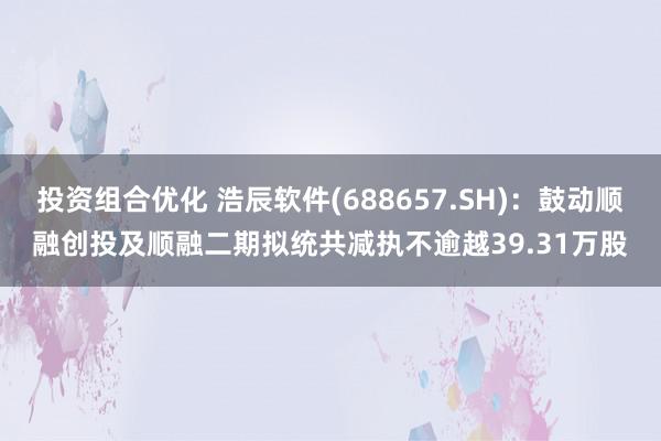 投资组合优化 浩辰软件(688657.SH)：鼓动顺融创投及顺融二期拟统共减执不逾越39.31万股