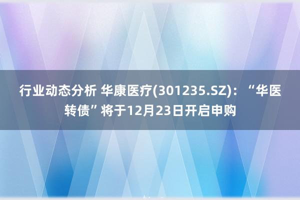 行业动态分析 华康医疗(301235.SZ)：“华医转债”将于12月23日开启申购