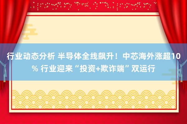 行业动态分析 半导体全线飙升！中芯海外涨超10% 行业迎来“投资+欺诈端”双运行