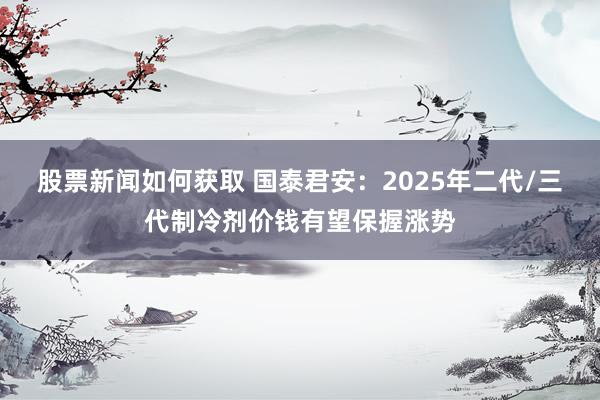 股票新闻如何获取 国泰君安：2025年二代/三代制冷剂价钱有望保握涨势